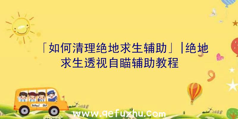 「如何清理绝地求生辅助」|绝地求生透视自瞄辅助教程